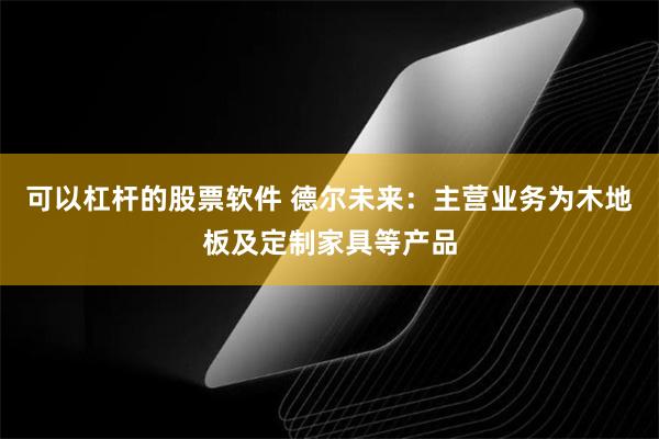 可以杠杆的股票软件 德尔未来：主营业务为木地板及定制家具等产品