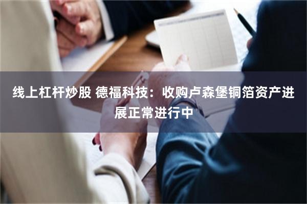 线上杠杆炒股 德福科技：收购卢森堡铜箔资产进展正常进行中
