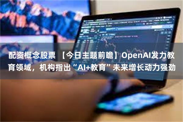 配资概念股票 【今日主题前瞻】OpenAI发力教育领域，机构指出“AI+教育”未来增长动力强劲