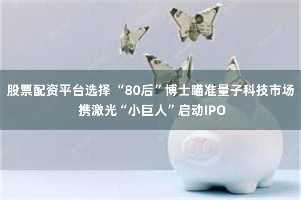 股票配资平台选择 “80后”博士瞄准量子科技市场 携激光“小巨人”启动IPO
