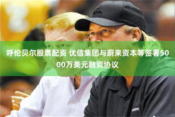 呼伦贝尔股票配资 优信集团与蔚来资本等签署5000万美元融资协议