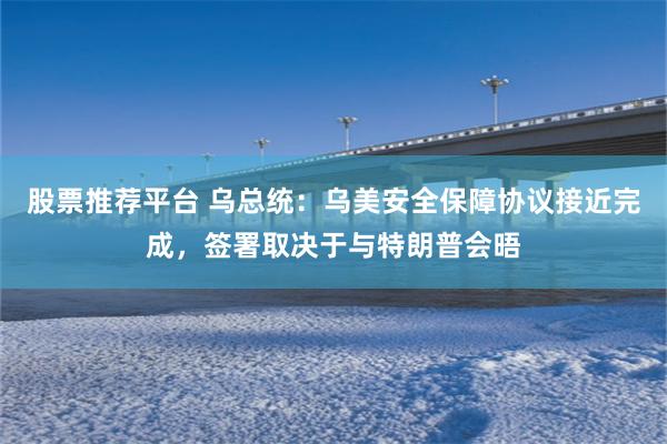 股票推荐平台 乌总统：乌美安全保障协议接近完成，签署取决于与特朗普会晤