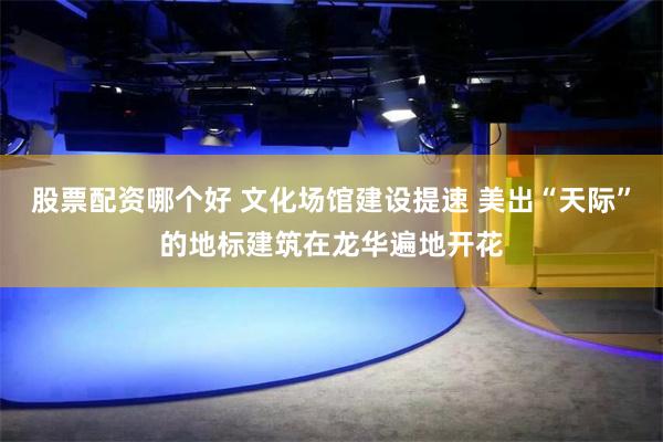 股票配资哪个好 文化场馆建设提速 美出“天际”的地标建筑在龙华遍地开花