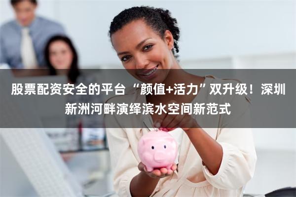 股票配资安全的平台 “颜值+活力”双升级！深圳新洲河畔演绎滨水空间新范式