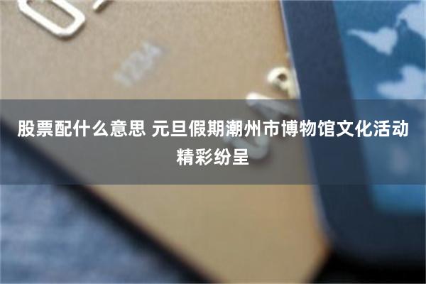 股票配什么意思 元旦假期潮州市博物馆文化活动精彩纷呈