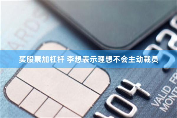 买股票加杠杆 李想表示理想不会主动裁员