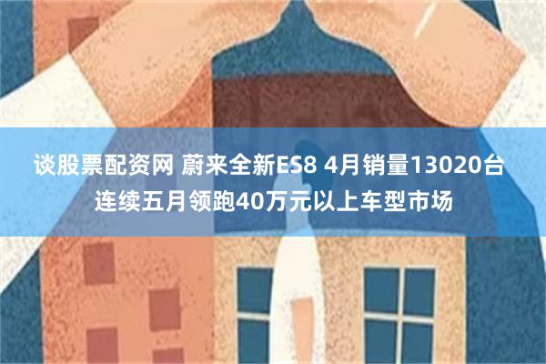 谈股票配资网 蔚来全新ES8 4月销量13020台 连续五月领跑40万元以上车型市场