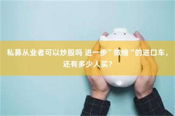 私募从业者可以炒股吗 进一步”微缩“的进口车，还有多少人买？