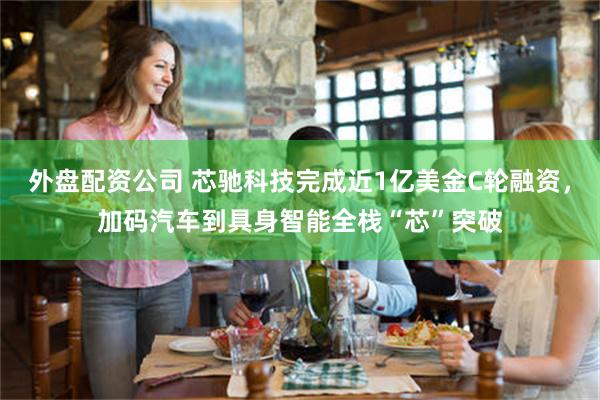 外盘配资公司 芯驰科技完成近1亿美金C轮融资，加码汽车到具身智能全栈“芯”突破