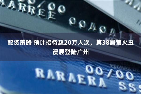 配资策略 预计接待超20万人次，第38届萤火虫漫展登陆广州