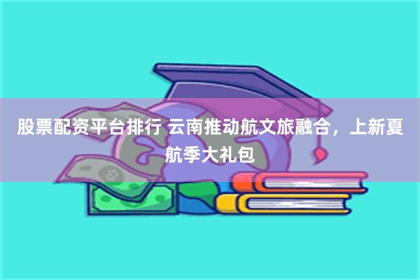股票配资平台排行 云南推动航文旅融合，上新夏航季大礼包