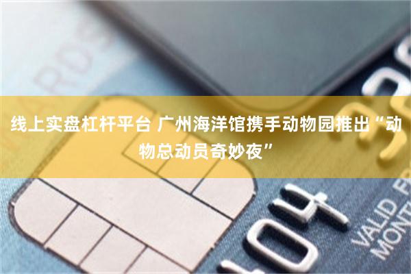 线上实盘杠杆平台 广州海洋馆携手动物园推出“动物总动员奇妙夜”