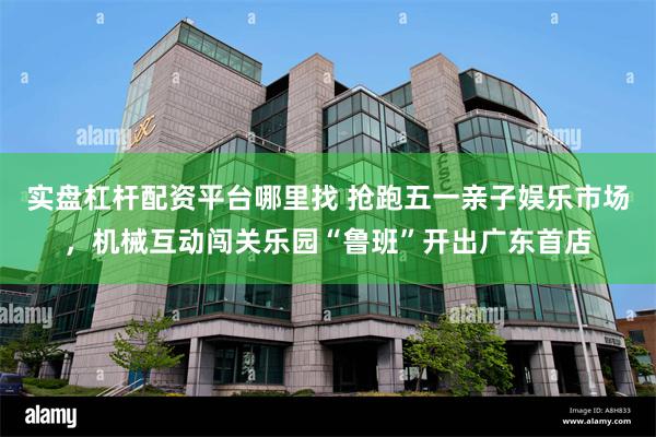 实盘杠杆配资平台哪里找 抢跑五一亲子娱乐市场，机械互动闯关乐园“鲁班”开出广东首店