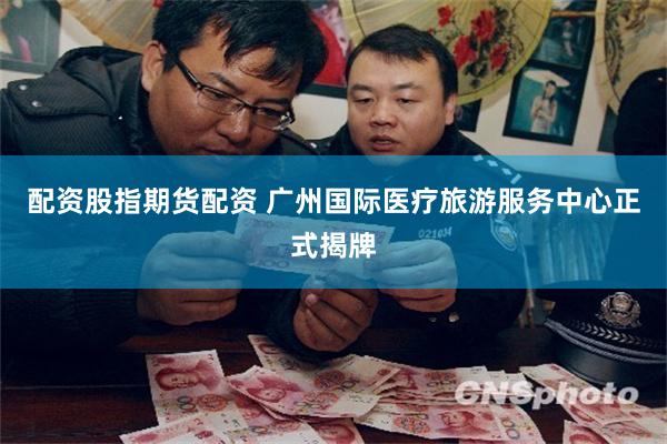配资股指期货配资 广州国际医疗旅游服务中心正式揭牌