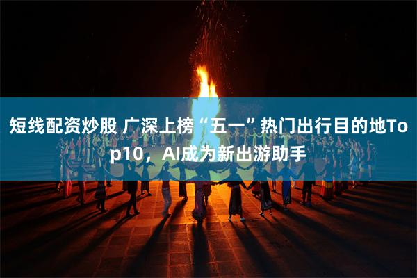 短线配资炒股 广深上榜“五一”热门出行目的地Top10，AI成为新出游助手