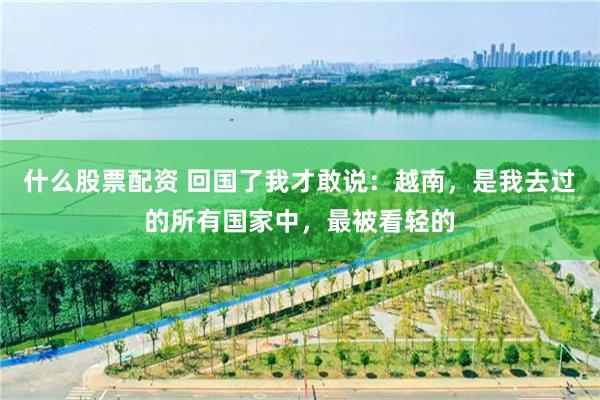 什么股票配资 回国了我才敢说：越南，是我去过的所有国家中，最被看轻的