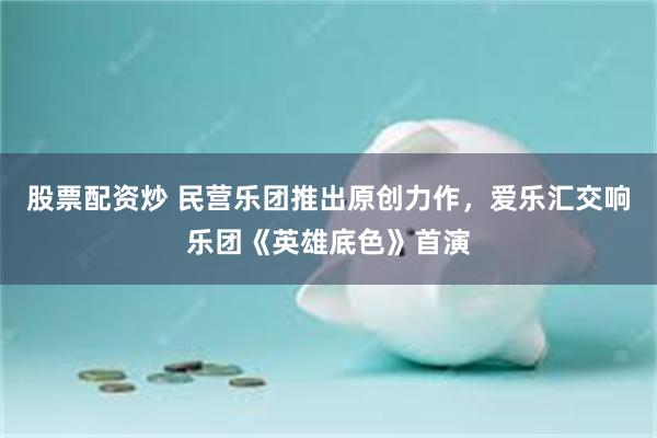 股票配资炒 民营乐团推出原创力作，爱乐汇交响乐团《英雄底色》首演