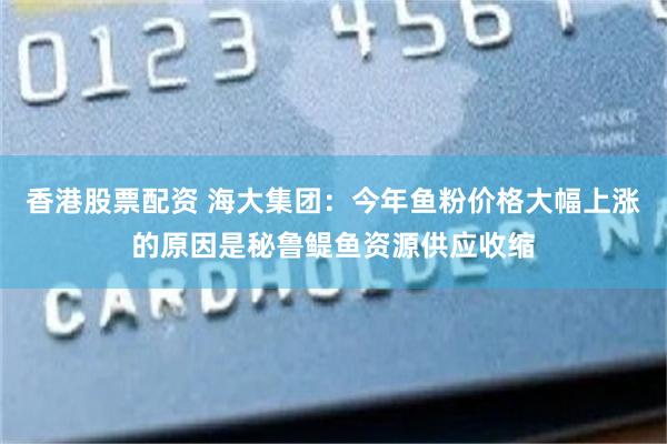 香港股票配资 海大集团：今年鱼粉价格大幅上涨的原因是秘鲁鳀鱼资源供应收缩
