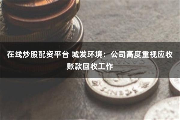 在线炒股配资平台 城发环境：公司高度重视应收账款回收工作