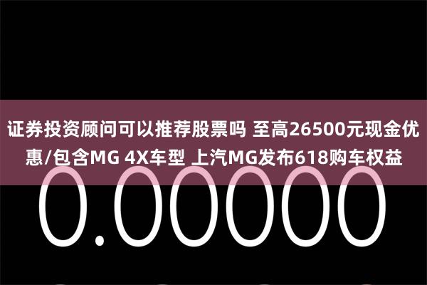 证券投资顾问可以推荐股票吗 至高26500元现金优惠/包含MG 4X车型 上汽MG发布618购车权益