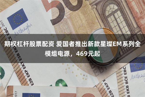 期权杠杆股票配资 爱国者推出新款星璨EM系列全模组电源，469元起