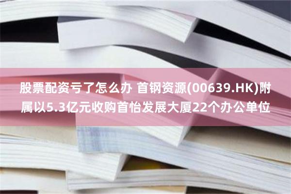 股票配资亏了怎么办 首钢资源(00639.HK)附属以5.3亿元收购首怡发展大厦22个办公单位