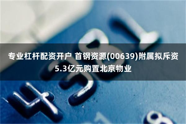 专业杠杆配资开户 首钢资源(00639)附属拟斥资5.3亿元购置北京物业