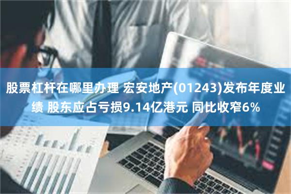 股票杠杆在哪里办理 宏安地产(01243)发布年度业绩 股东应占亏损9.14亿港元 同比收窄6%