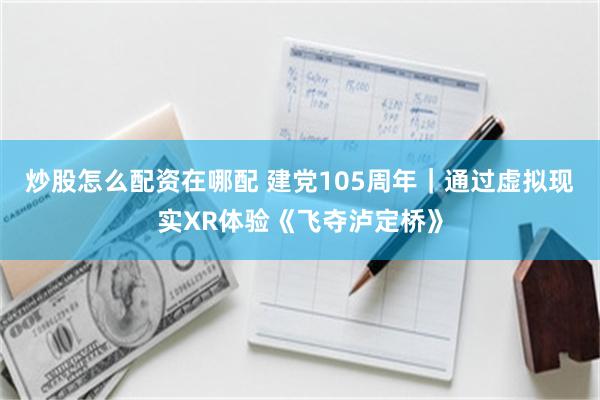 炒股怎么配资在哪配 建党105周年｜通过虚拟现实XR体验《飞夺泸定桥》