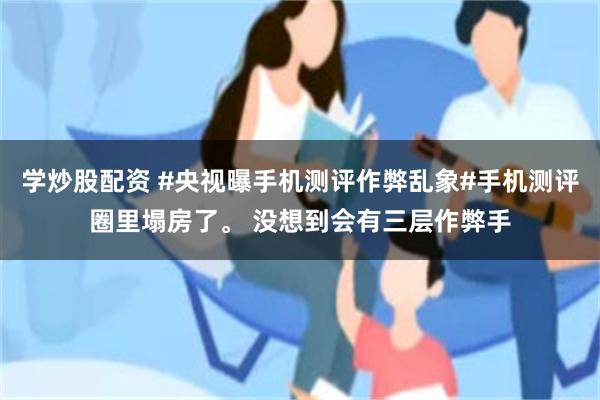学炒股配资 #央视曝手机测评作弊乱象#手机测评圈里塌房了。 没想到会有三层作弊手