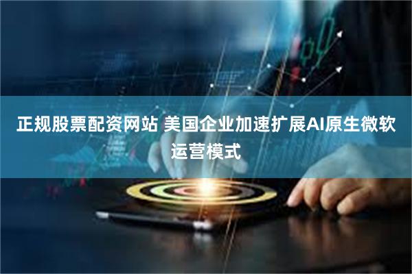 正规股票配资网站 美国企业加速扩展AI原生微软运营模式