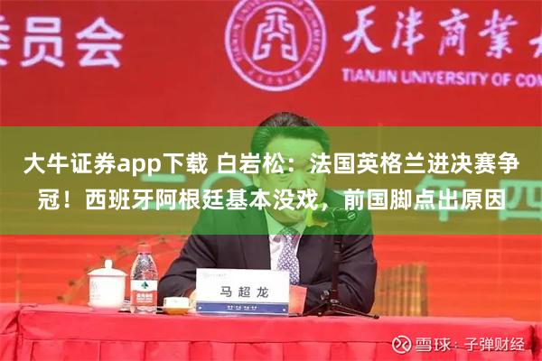 大牛证券app下载 白岩松：法国英格兰进决赛争冠！西班牙阿根廷基本没戏，前国脚点出原因