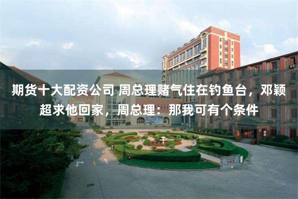 期货十大配资公司 周总理赌气住在钓鱼台,邓颖超求他回家,周总理:那我可有个条件