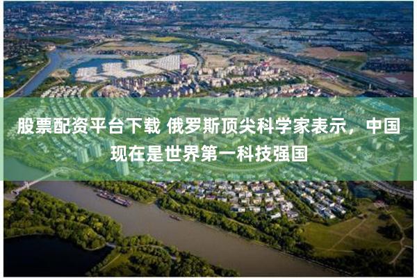 股票配资平台下载 俄罗斯顶尖科学家表示，中国现在是世界第一科技强国