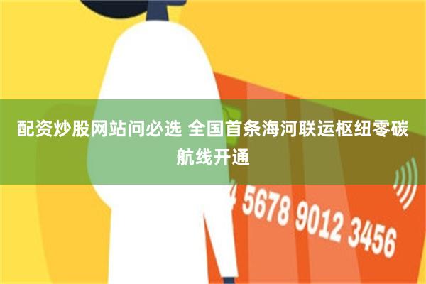 配资炒股网站问必选 全国首条海河联运枢纽零碳航线开通