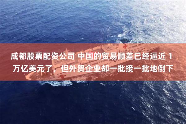 成都股票配资公司 中国的贸易顺差已经逼近 1 万亿美元了，但外贸企业却一批接一批地倒下