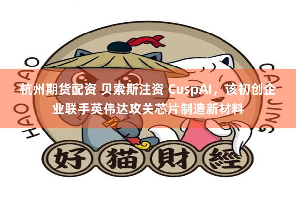 杭州期货配资 贝索斯注资 CuspAI，该初创企业联手英伟达攻关芯片制造新材料