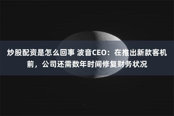 炒股配资是怎么回事 波音CEO：在推出新款客机前，公司还需数年时间修复财务状况