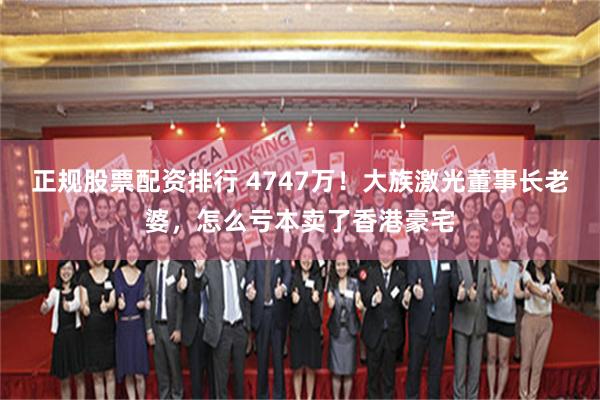 正规股票配资排行 4747万！大族激光董事长老婆，怎么亏本卖了香港豪宅