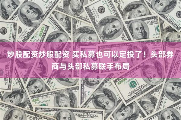 炒股配资炒股配资 买私募也可以定投了！头部券商与头部私募联手布局