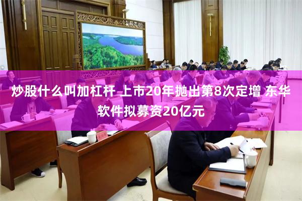 炒股什么叫加杠杆 上市20年抛出第8次定增 东华软件拟募资20亿元