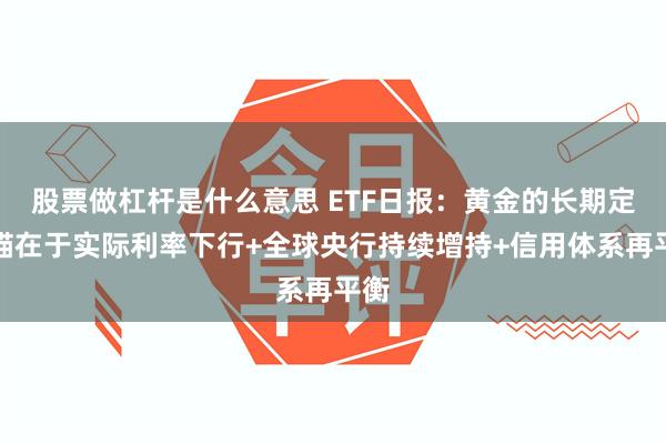 股票做杠杆是什么意思 ETF日报：黄金的长期定价锚在于实际利率下行+全球央行持续增持+信用体系再平衡