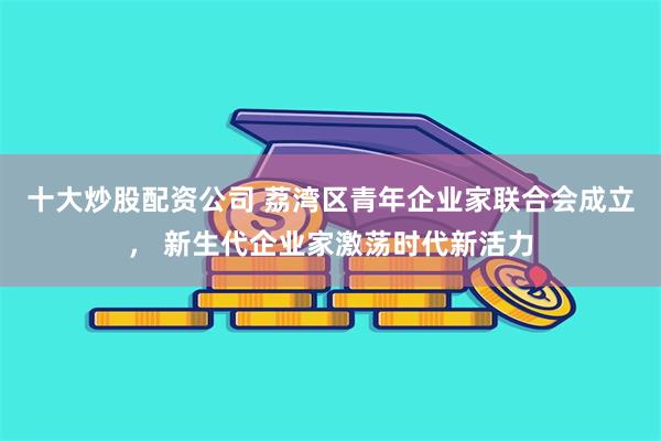 十大炒股配资公司 荔湾区青年企业家联合会成立， 新生代企业家激荡时代新活力