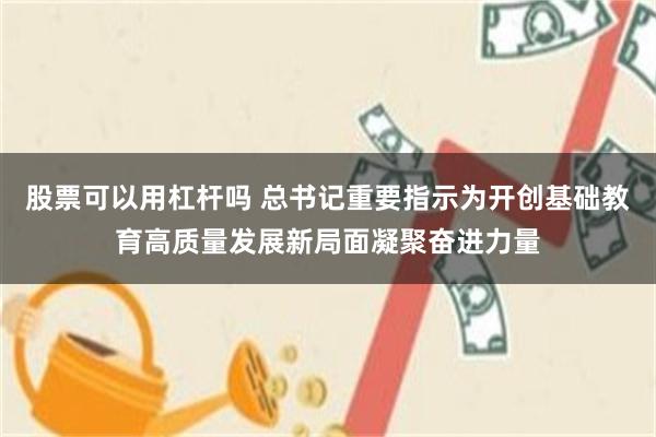 股票可以用杠杆吗 总书记重要指示为开创基础教育高质量发展新局面凝聚奋进力量