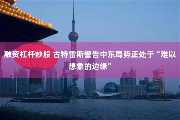 融资杠杆炒股 古特雷斯警告中东局势正处于“难以想象的边缘”