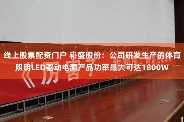 线上股票配资门户 崧盛股份：公司研发生产的体育照明LED驱动电源产品功率最大可达1800W