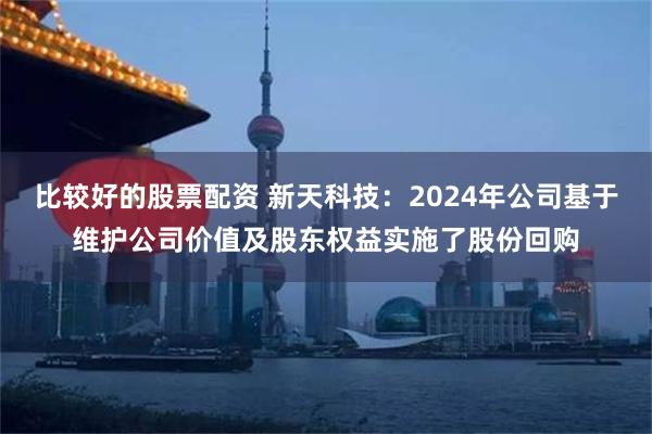 比较好的股票配资 新天科技：2024年公司基于维护公司价值及股东权益实施了股份回购