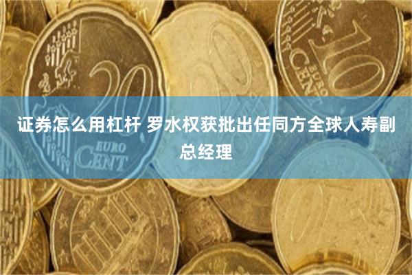 证券怎么用杠杆 罗水权获批出任同方全球人寿副总经理