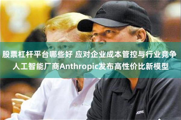 股票杠杆平台哪些好 应对企业成本管控与行业竞争 人工智能厂商Anthropic发布高性价比新模型