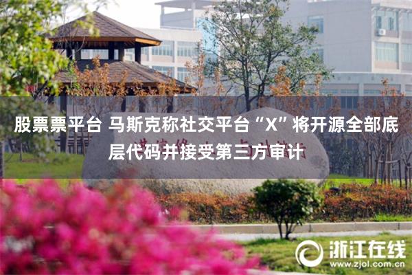 股票票平台 马斯克称社交平台“X”将开源全部底层代码并接受第三方审计